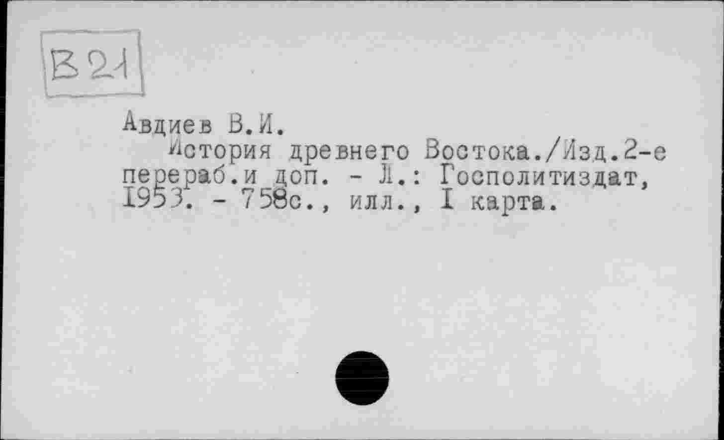 ﻿Авдиев В.И.
История древнего Востока./Лзд.2-е перераб.и доп. - Ji.: Госполитиздат, 1953. - 758с., илл., I карта.